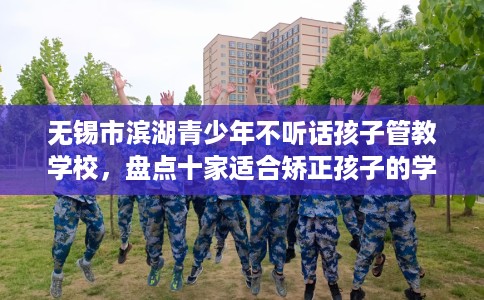 无锡市滨湖青少年不听话孩子管教学校，盘点十家适合矫正孩子的学校！