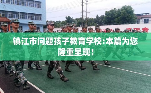 镇江市问题孩子教育学校:本篇为您隆重呈现！