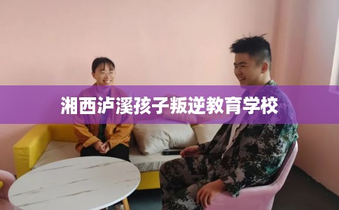 湘西泸溪孩子叛逆教育学校