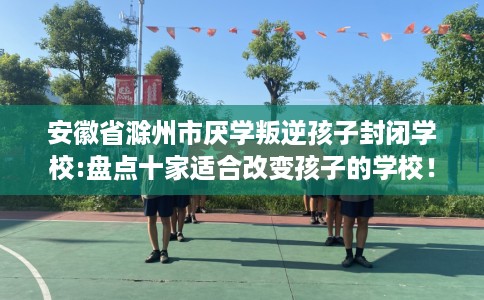 安徽省滁州市厌学叛逆孩子封闭学校:盘点十家适合改变孩子的学校! 安徽省滁州市厌学叛逆孩子封闭学校:盘点十家适合改变孩子的学校!
