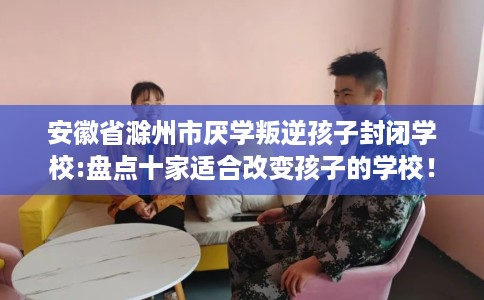 安徽省滁州市厌学叛逆孩子封闭学校:盘点十家适合改变孩子的学校! 安徽省滁州市厌学叛逆孩子封闭学校:盘点十家适合改变孩子的学校!