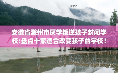 安徽省滁州市厌学叛逆孩子封闭学校:盘点十家适合改变孩子的学校! 安徽省滁州市厌学叛逆孩子封闭学校:盘点十家适合改变孩子的学校!