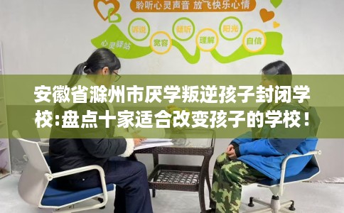 安徽省滁州市厌学叛逆孩子封闭学校:盘点十家适合改变孩子的学校！