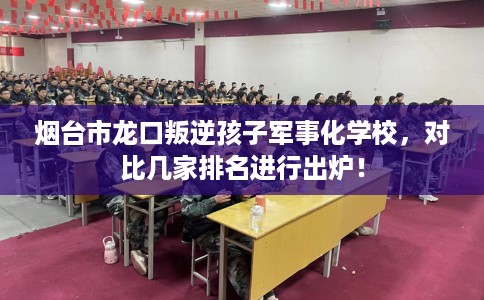 烟台市龙口叛逆孩子军事化学校，对比几家排名进行出炉！