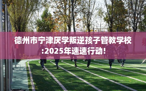 德州市宁津厌学叛逆孩子管教学校:2025年速速行动!