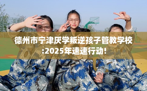 德州市宁津厌学叛逆孩子管教学校:2025年速速行动!