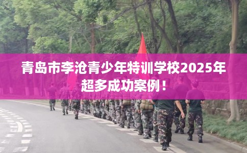 青岛市李沧青少年特训学校2025年超多成功案例! 青岛市李沧青少年特训学校2025年超多成功案例!