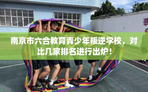 南京市六合教育青少年叛逆学校，对比几家排名进行出炉！