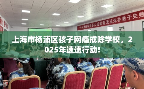 上海市杨浦区孩子网瘾戒除学校，2025年速速行动!