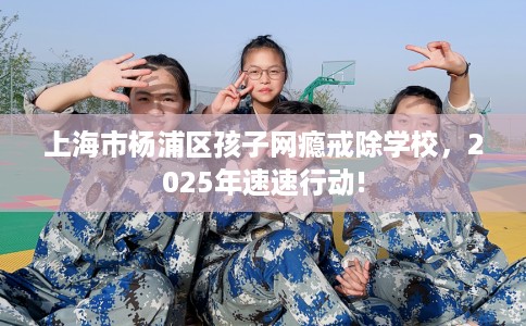 上海市杨浦区孩子网瘾戒除学校，2025年速速行动!