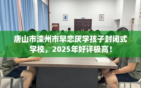 唐山市滦州市早恋厌学孩子封闭式学校，2025年好评极高！