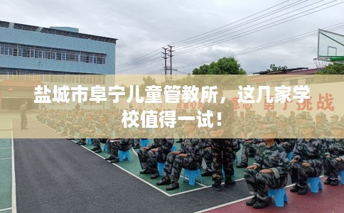 盐城市阜宁儿童管教所，这几家学校值得一试！