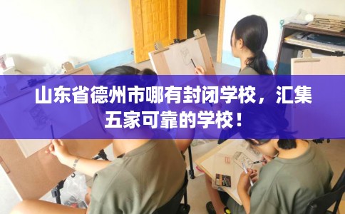 山东省德州市哪有封闭学校，汇集五家可靠的学校！