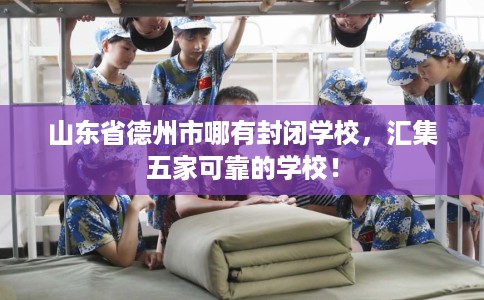 山东省德州市哪有封闭学校，汇集五家可靠的学校！