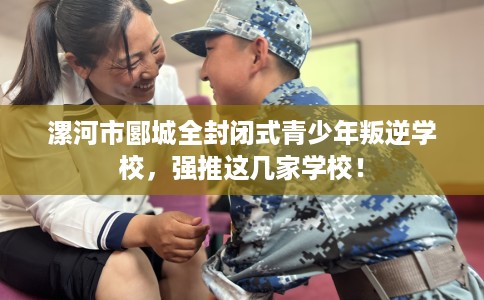 漯河市郾城全封闭式青少年叛逆学校，强推这几家学校！