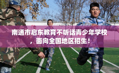 南通市启东教育不听话青少年学校，面向全国地区招生！