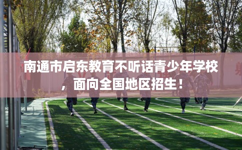 南通市启东教育不听话青少年学校，面向全国地区招生！