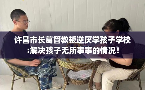 许昌市长葛管教叛逆厌学孩子学校:解决孩子无所事事的情况! 许昌市长葛管教叛逆厌学孩子学校:解决孩子无所事事的情况!