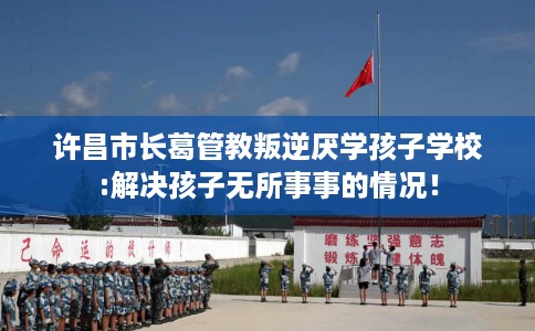许昌市长葛管教叛逆厌学孩子学校:解决孩子无所事事的情况! 许昌市长葛管教叛逆厌学孩子学校:解决孩子无所事事的情况!