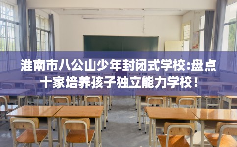 淮南市八公山少年封闭式学校:盘点十家培养孩子独立能力学校！