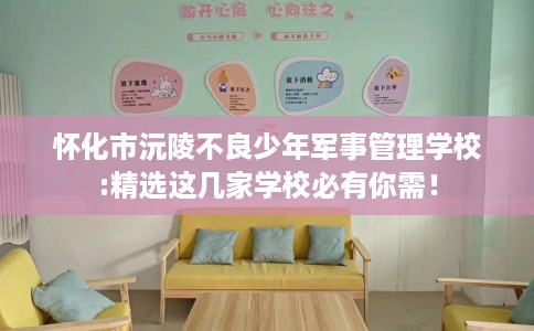 怀化市沅陵不良少年军事管理学校:精选这几家学校必有你需！
