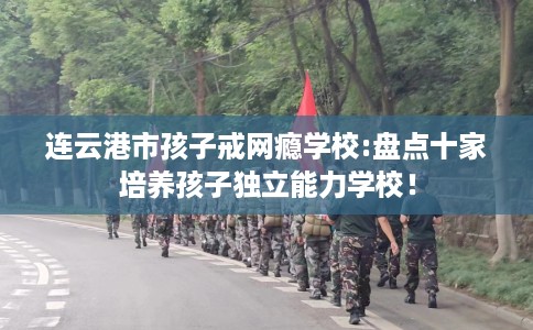 连云港市孩子戒网瘾学校:盘点十家培养孩子独立能力学校! 连云港市孩子戒网瘾学校:盘点十家培养孩子独立能力学校!