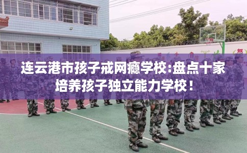连云港市孩子戒网瘾学校:盘点十家培养孩子独立能力学校！