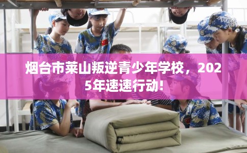 烟台市莱山叛逆青少年学校,2025年速速行动! 烟台市莱山叛逆青少年学校,2025年速速行动!