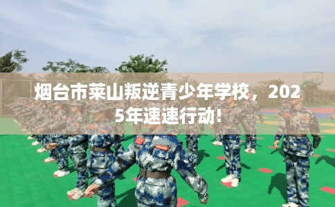 烟台市莱山叛逆青少年学校,2025年速速行动! 烟台市莱山叛逆青少年学校,2025年速速行动!