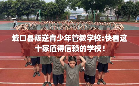城口县叛逆青少年管教学校:快看这十家值得信赖的学校! 城口县叛逆青少年管教学校:快看这十家值得信赖的学校!