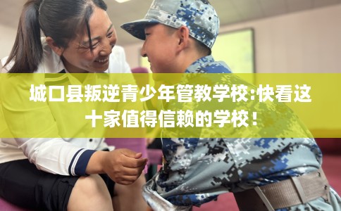 城口县叛逆青少年管教学校:快看这十家值得信赖的学校！