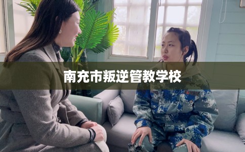 南充市叛逆管教学校 南充市叛逆管教学校