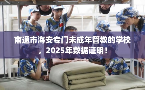 南通市海安专门未成年管教的学校，2025年数据证明！