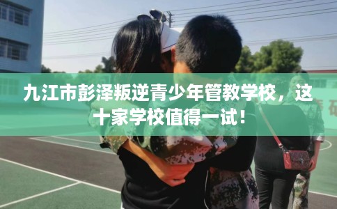 九江市彭泽叛逆青少年管教学校，这十家学校值得一试！