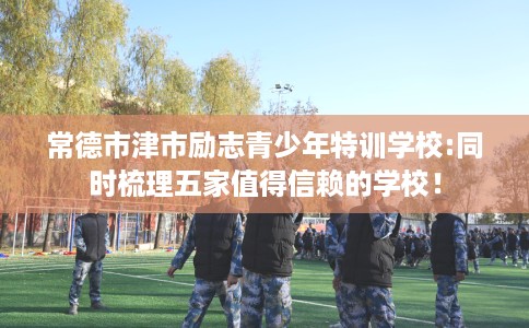 常德市津市励志青少年特训学校:同时梳理五家值得信赖的学校! 常德市津市励志青少年特训学校:同时梳理五家值得信赖的学校!