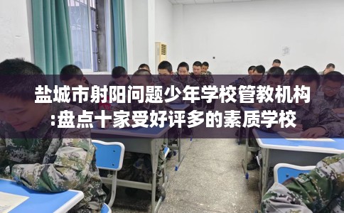 盐城市射阳问题少年学校管教机构:盘点十家受好评多的素质学校 盐城市射阳问题少年学校管教机构:盘点十家受好评多的素质学校