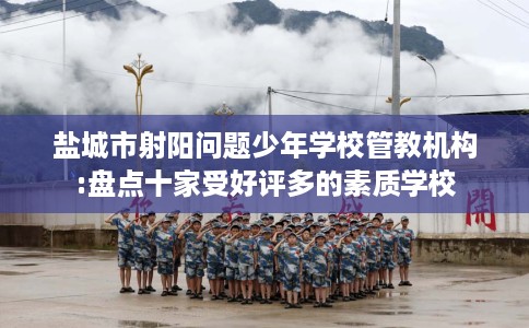 盐城市射阳问题少年学校管教机构:盘点十家受好评多的素质学校 盐城市射阳问题少年学校管教机构:盘点十家受好评多的素质学校