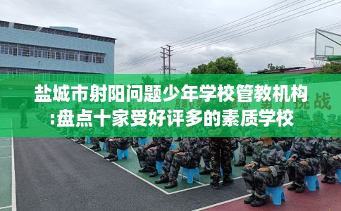 盐城市射阳问题少年学校管教机构:盘点十家受好评多的素质学校 盐城市射阳问题少年学校管教机构:盘点十家受好评多的素质学校