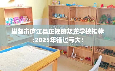 巢湖市庐江县正规的叛逆学校推荐:2025年错过亏大！