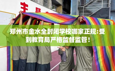 郑州市金水全封闭学校哪家正规:受到教育局严格监督监管！