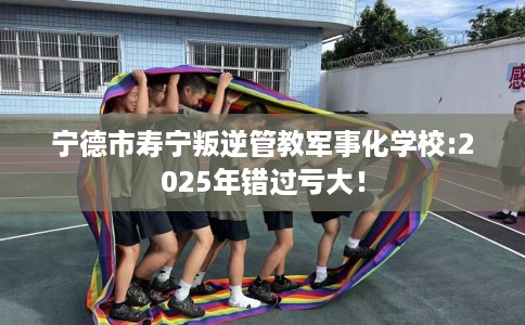 宁德市寿宁叛逆管教军事化学校:2025年错过亏大! 宁德市寿宁叛逆管教军事化学校:2025年错过亏大!