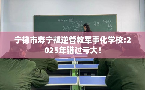 宁德市寿宁叛逆管教军事化学校:2025年错过亏大! 宁德市寿宁叛逆管教军事化学校:2025年错过亏大!