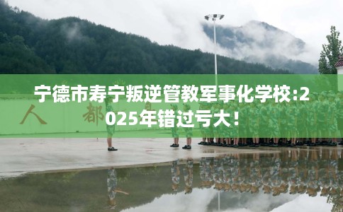 宁德市寿宁叛逆管教军事化学校:2025年错过亏大! 宁德市寿宁叛逆管教军事化学校:2025年错过亏大!