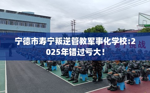 宁德市寿宁叛逆管教军事化学校:2025年错过亏大！