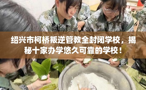 绍兴市柯桥叛逆管教全封闭学校，揭秘十家办学悠久可靠的学校！