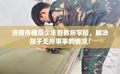 济南市槐荫少年管教所学校，解决孩子无所事事的情况！