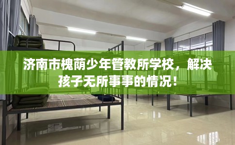 济南市槐荫少年管教所学校，解决孩子无所事事的情况！