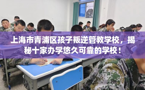 上海市青浦区孩子叛逆管教学校，揭秘十家办学悠久可靠的学校！