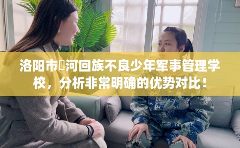 洛阳市瀍河回族不良少年军事管理学校，分析非常明确的优势对比！