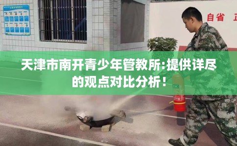 天津市南开青少年管教所:提供详尽的观点对比分析！